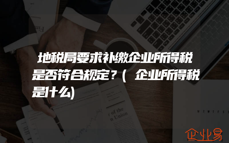 地税局要求补缴企业所得税是否符合规定？(企业所得税是什么)