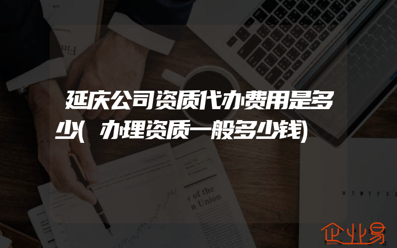 延庆公司资质代办费用是多少(办理资质一般多少钱)