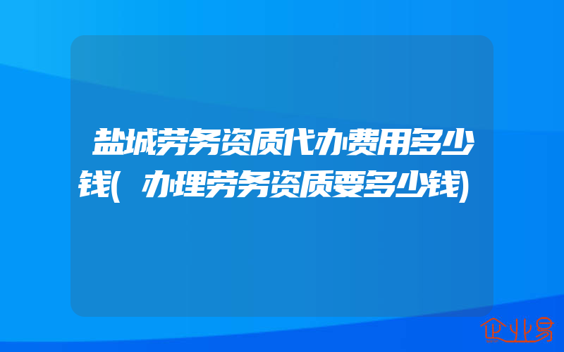 盐城劳务资质代办费用多少钱(办理劳务资质要多少钱)