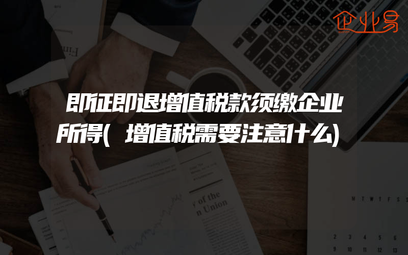 即征即退增值税款须缴企业所得(增值税需要注意什么)