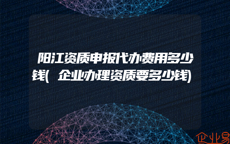 阳江资质申报代办费用多少钱(企业办理资质要多少钱)