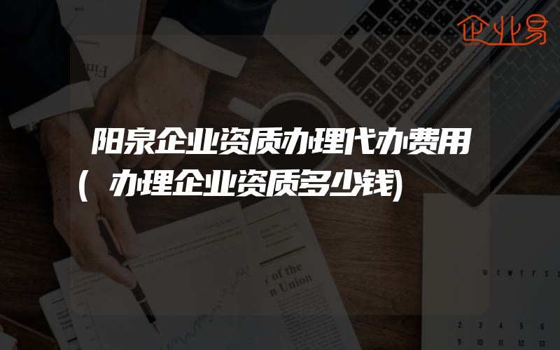 阳泉企业资质办理代办费用(办理企业资质多少钱)