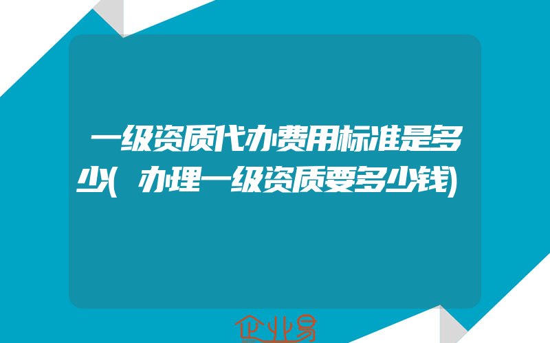 一级资质代办费用标准是多少(办理一级资质要多少钱)