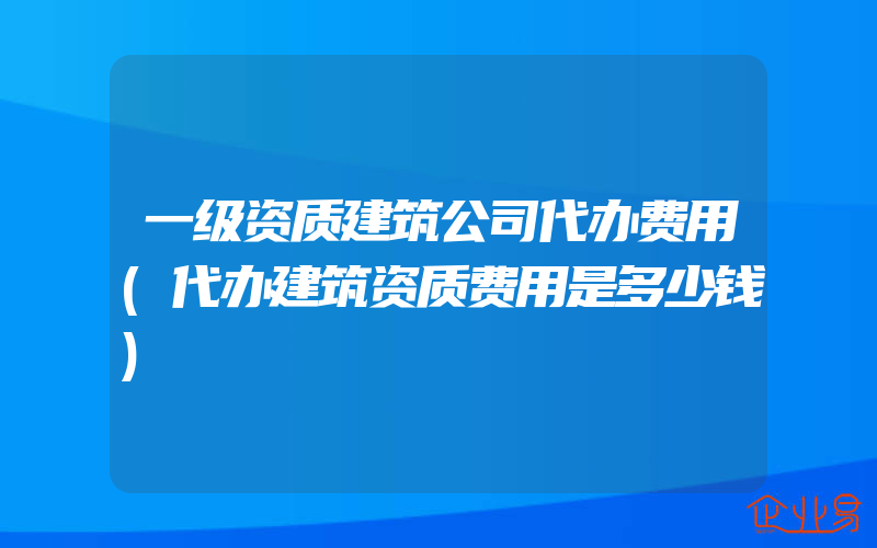 一级资质建筑公司代办费用(代办建筑资质费用是多少钱)