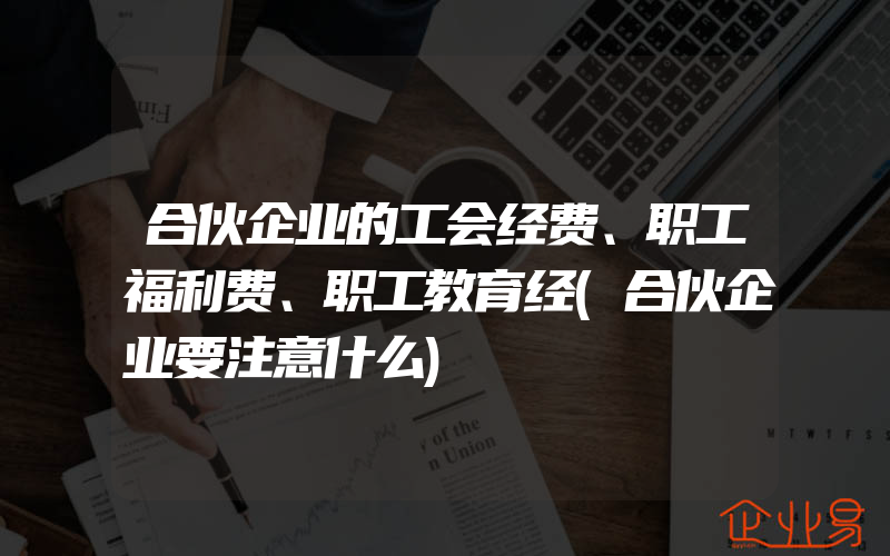 合伙企业的工会经费、职工福利费、职工教育经(合伙企业要注意什么)