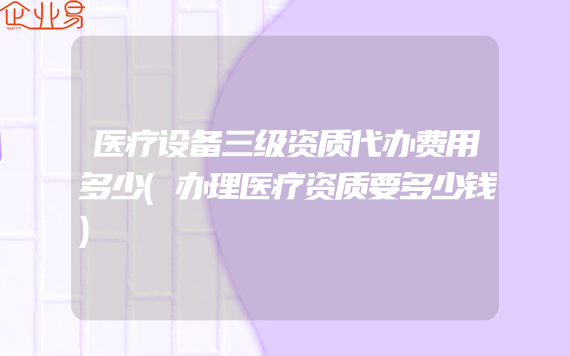 医疗设备三级资质代办费用多少(办理医疗资质要多少钱)