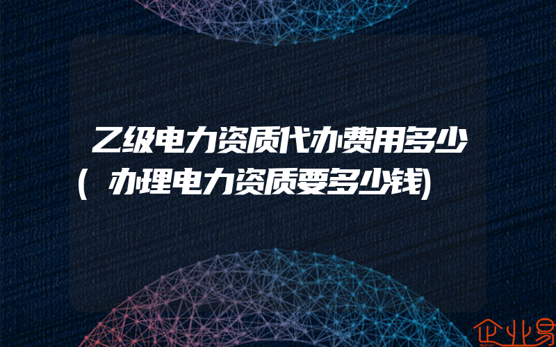 乙级电力资质代办费用多少(办理电力资质要多少钱)