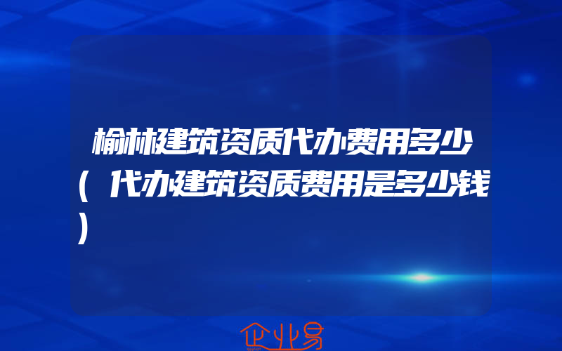 榆林建筑资质代办费用多少(代办建筑资质费用是多少钱)