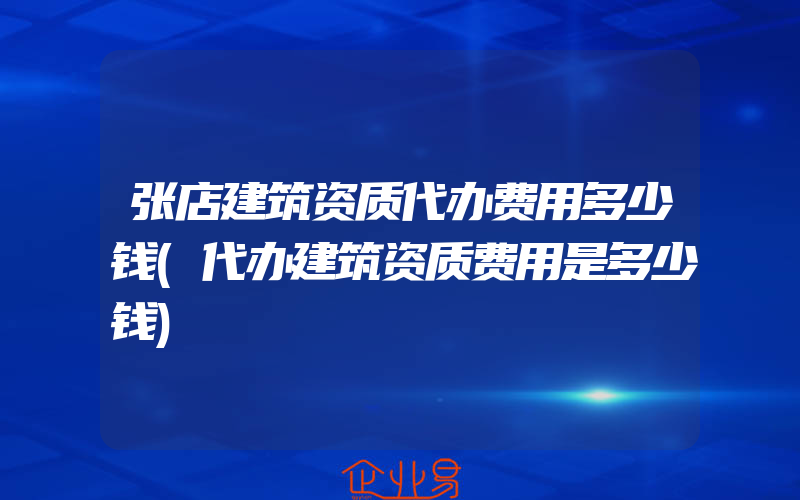 张店建筑资质代办费用多少钱(代办建筑资质费用是多少钱)