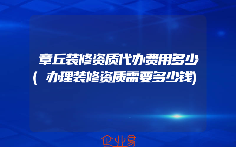 章丘装修资质代办费用多少(办理装修资质需要多少钱)