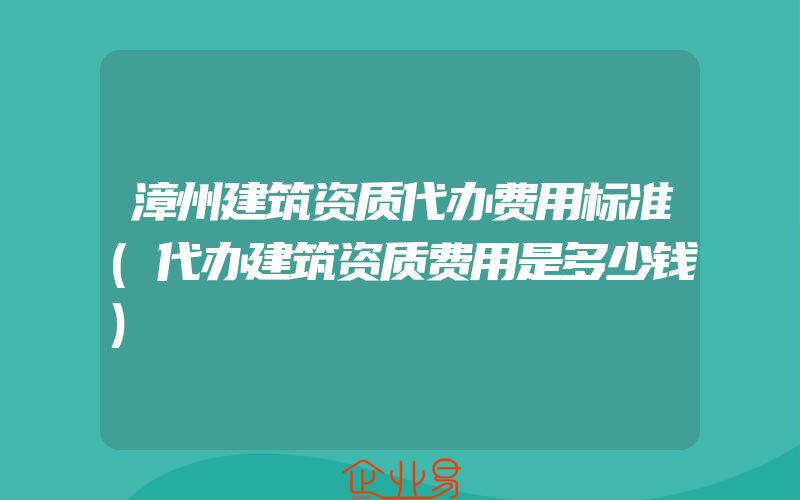 漳州建筑资质代办费用标准(代办建筑资质费用是多少钱)