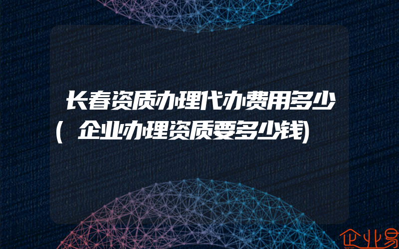 长春资质办理代办费用多少(企业办理资质要多少钱)