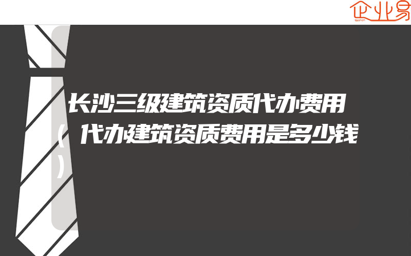 长沙三级建筑资质代办费用(代办建筑资质费用是多少钱)