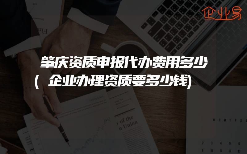 肇庆资质申报代办费用多少(企业办理资质要多少钱)