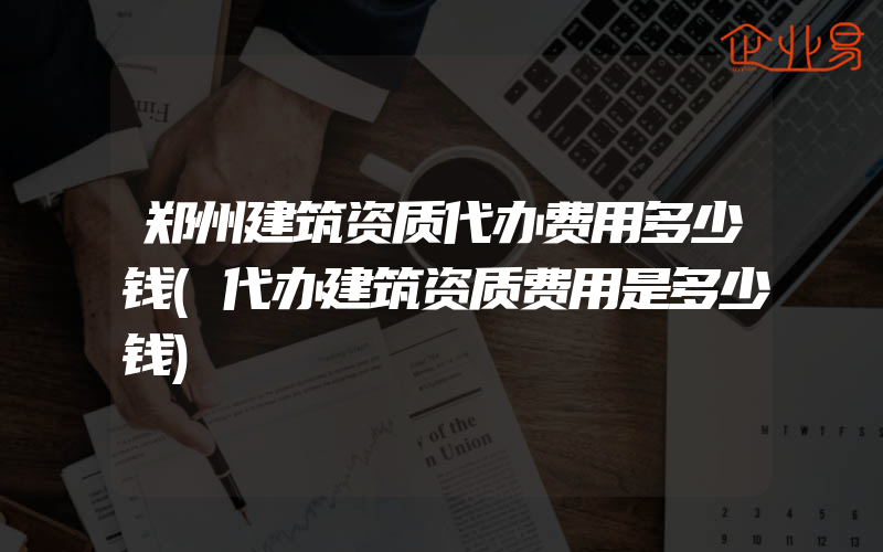 郑州建筑资质代办费用多少钱(代办建筑资质费用是多少钱)