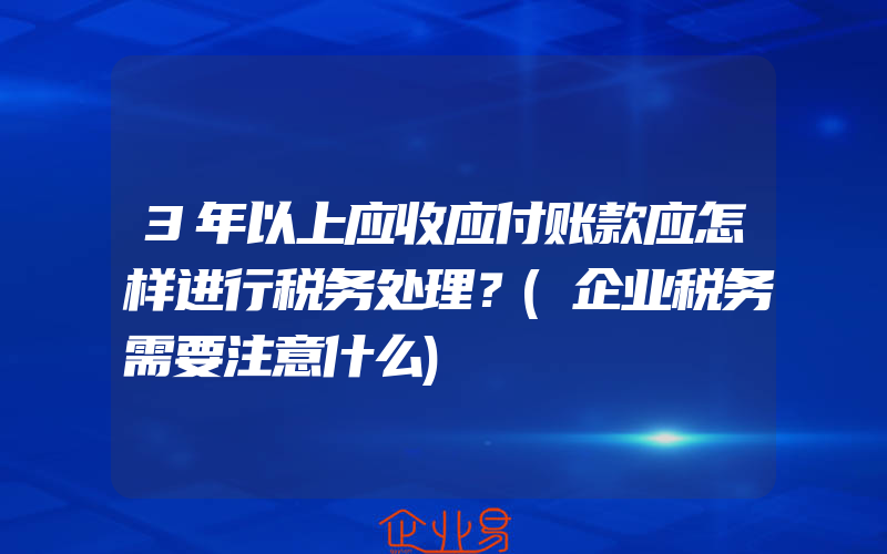 3年以上应收应付账款应怎样进行税务处理？(企业税务需要注意什么)