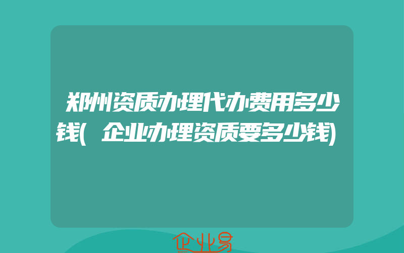 郑州资质办理代办费用多少钱(企业办理资质要多少钱)