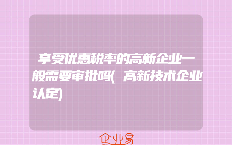 享受优惠税率的高新企业一般需要审批吗(高新技术企业认定)