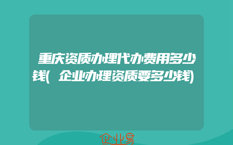 重庆资质办理代办费用多少钱(企业办理资质要多少钱)