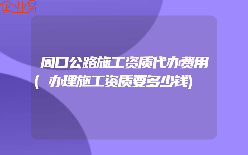 周口公路施工资质代办费用(办理施工资质要多少钱)