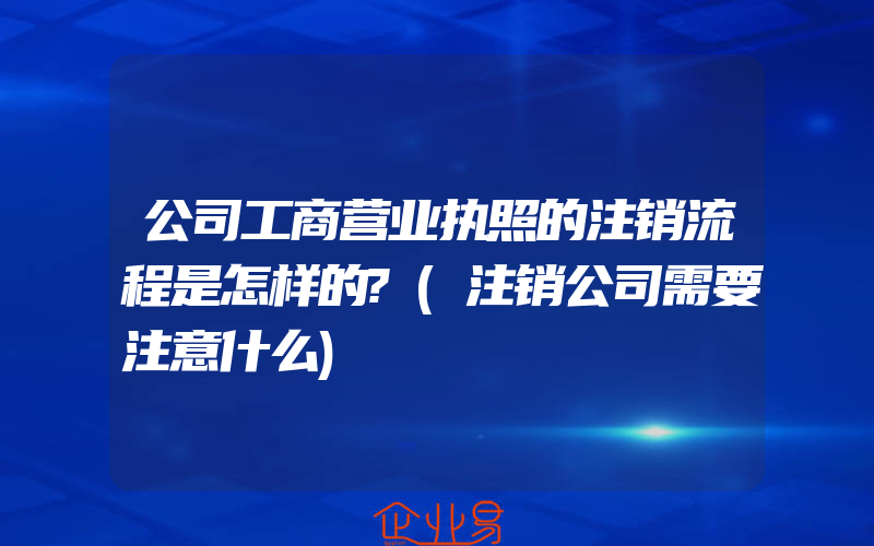 公司工商营业执照的注销流程是怎样的?(注销公司需要注意什么)