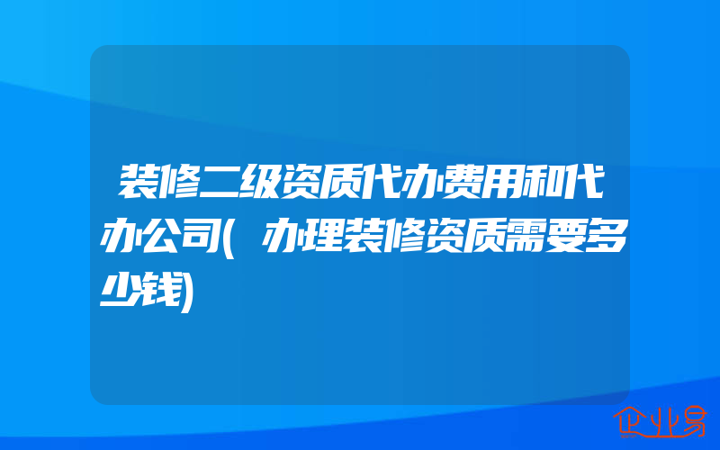 装修二级资质代办费用和代办公司(办理装修资质需要多少钱)