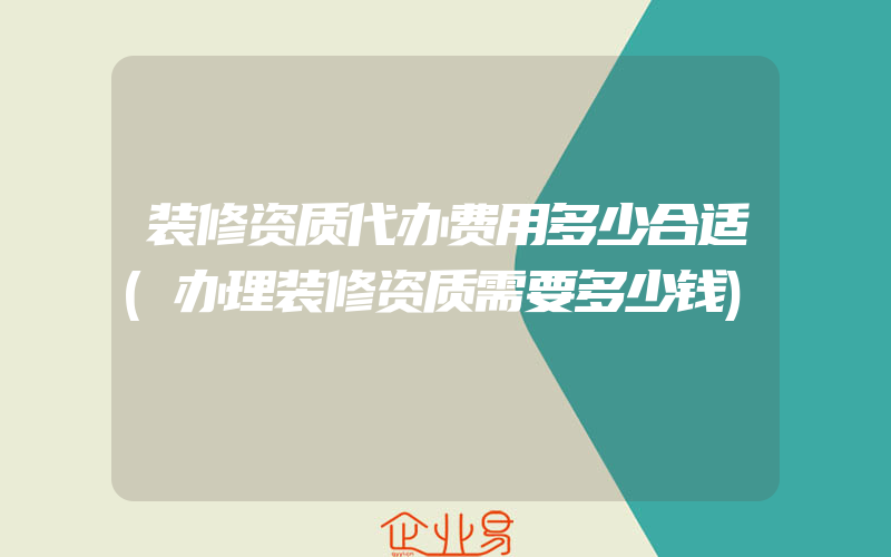 装修资质代办费用多少合适(办理装修资质需要多少钱)