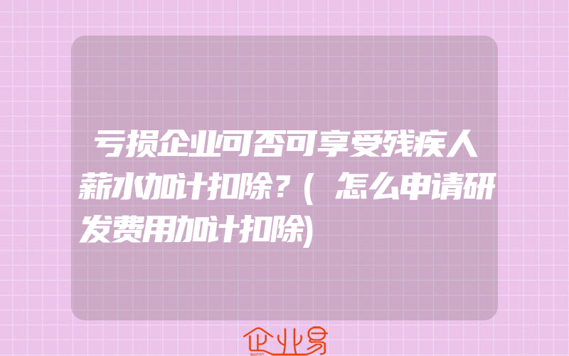 亏损企业可否可享受残疾人薪水加计扣除？(怎么申请研发费用加计扣除)