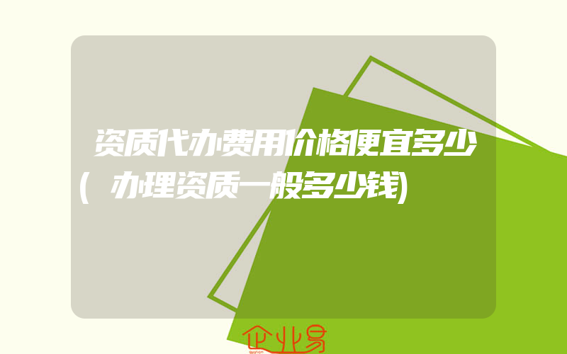 资质代办费用价格便宜多少(办理资质一般多少钱)