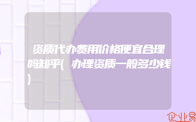 资质代办费用价格便宜合理吗知乎(办理资质一般多少钱)