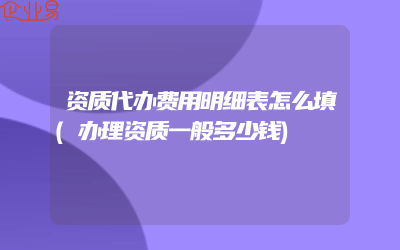 资质代办费用明细表怎么填(办理资质一般多少钱)