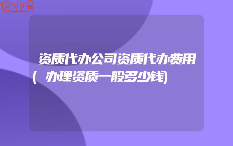 资质代办公司资质代办费用(办理资质一般多少钱)