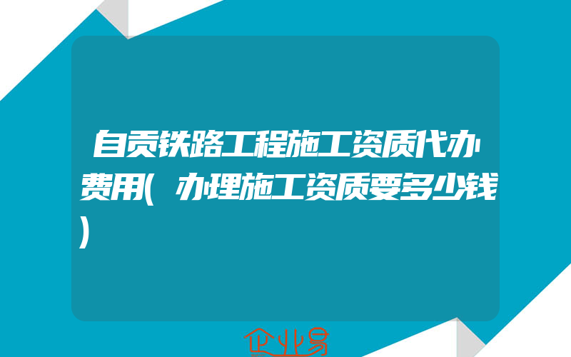 自贡铁路工程施工资质代办费用(办理施工资质要多少钱)