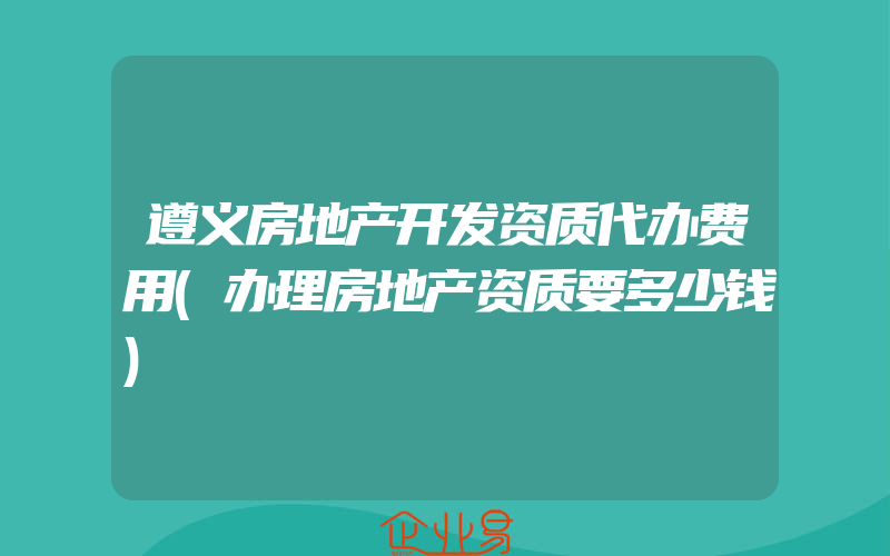 遵义房地产开发资质代办费用(办理房地产资质要多少钱)