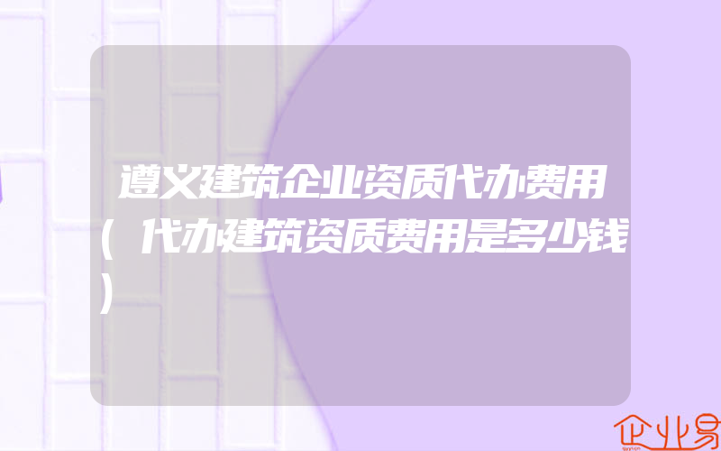 遵义建筑企业资质代办费用(代办建筑资质费用是多少钱)