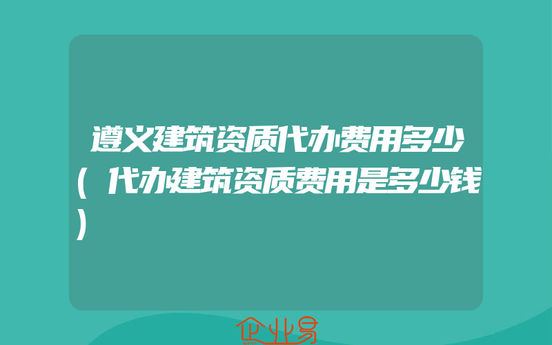 遵义建筑资质代办费用多少(代办建筑资质费用是多少钱)