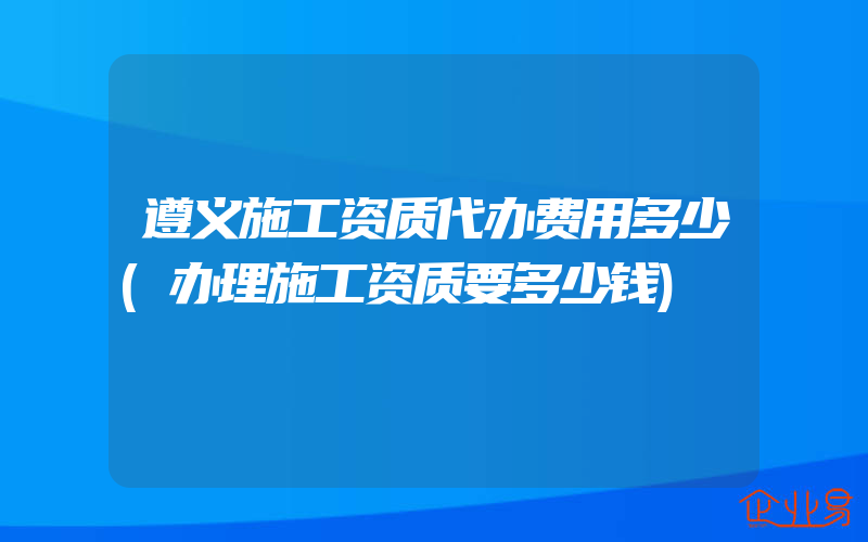 遵义施工资质代办费用多少(办理施工资质要多少钱)