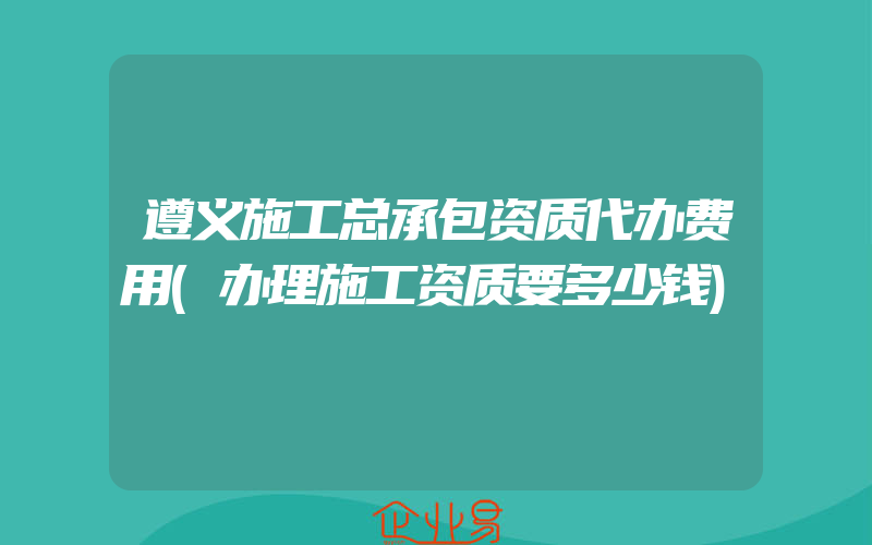 遵义施工总承包资质代办费用(办理施工资质要多少钱)