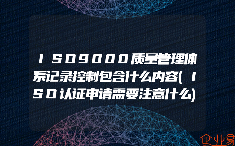 ISO9000质量管理体系记录控制包含什么内容(ISO认证申请需要注意什么)