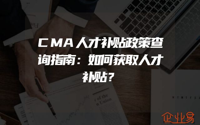 CMA人才补贴政策查询指南：如何获取人才补贴？