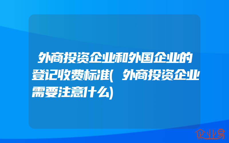 外商投资企业和外国企业的登记收费标准(外商投资企业需要注意什么)