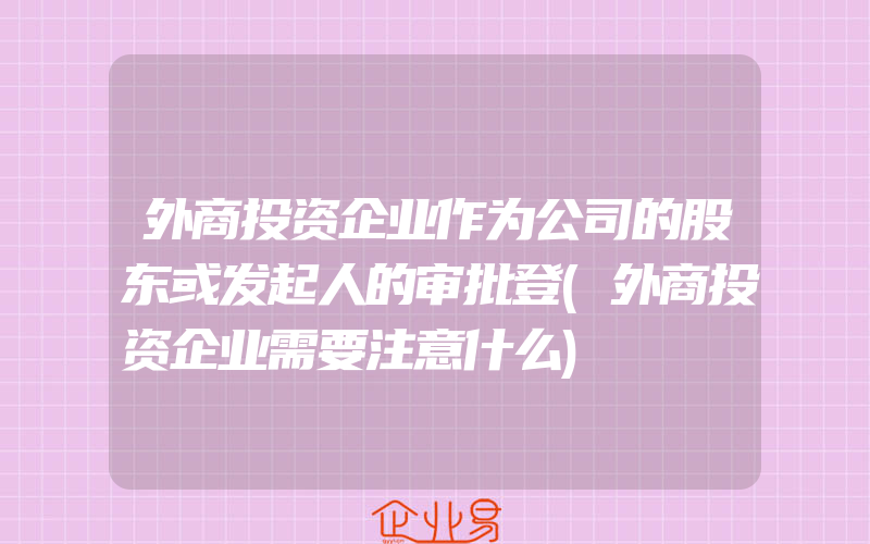 外商投资企业作为公司的股东或发起人的审批登(外商投资企业需要注意什么)