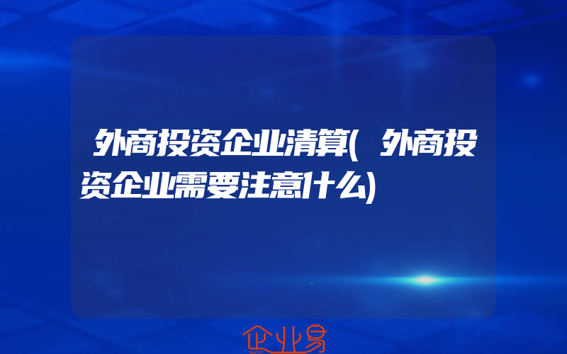 外商投资企业清算(外商投资企业需要注意什么)