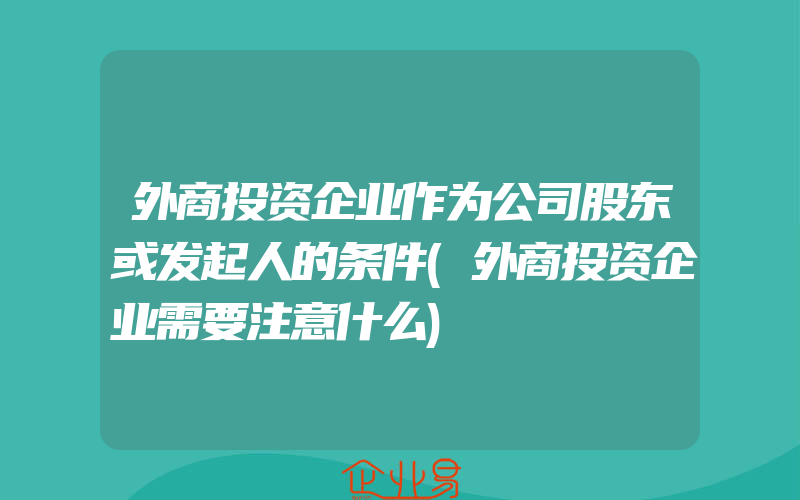 外商投资企业作为公司股东或发起人的条件(外商投资企业需要注意什么)