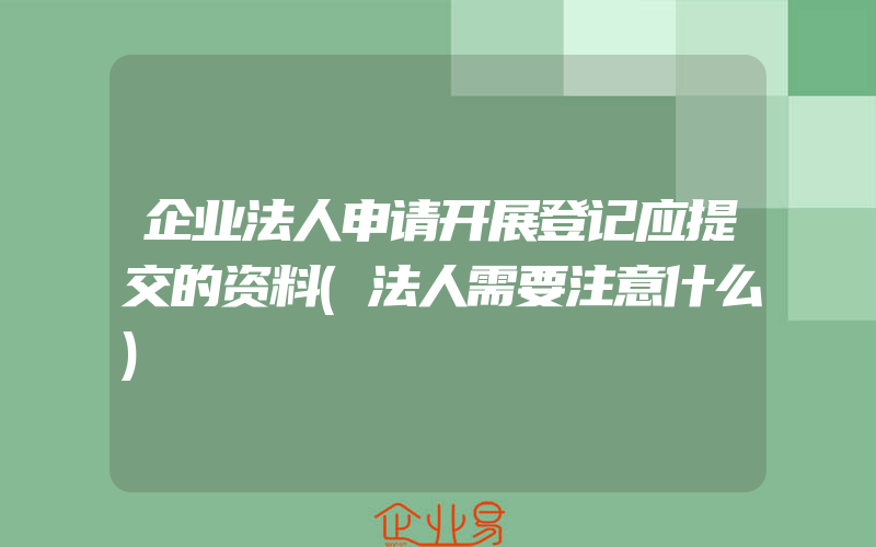 企业法人申请开展登记应提交的资料(法人需要注意什么)