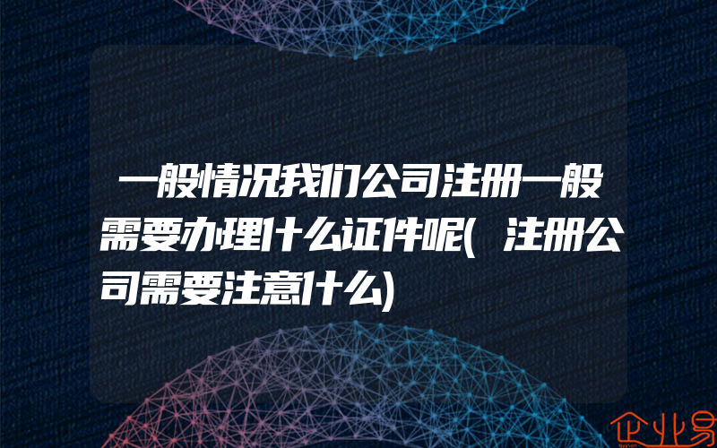 一般情况我们公司注册一般需要办理什么证件呢(注册公司需要注意什么)