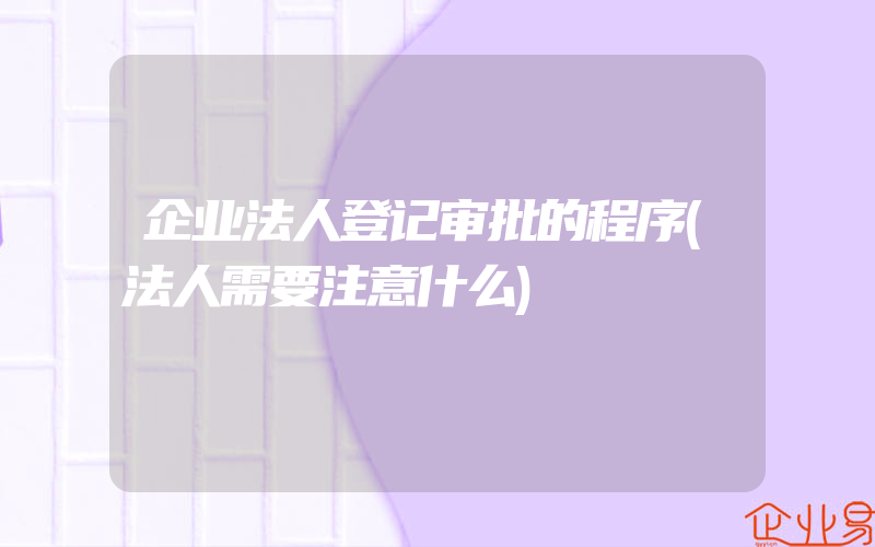 企业法人登记审批的程序(法人需要注意什么)