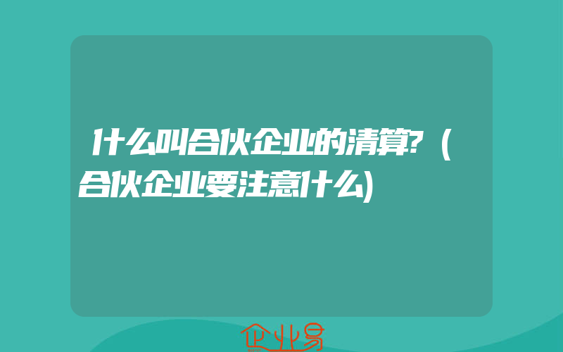 什么叫合伙企业的清算?(合伙企业要注意什么)