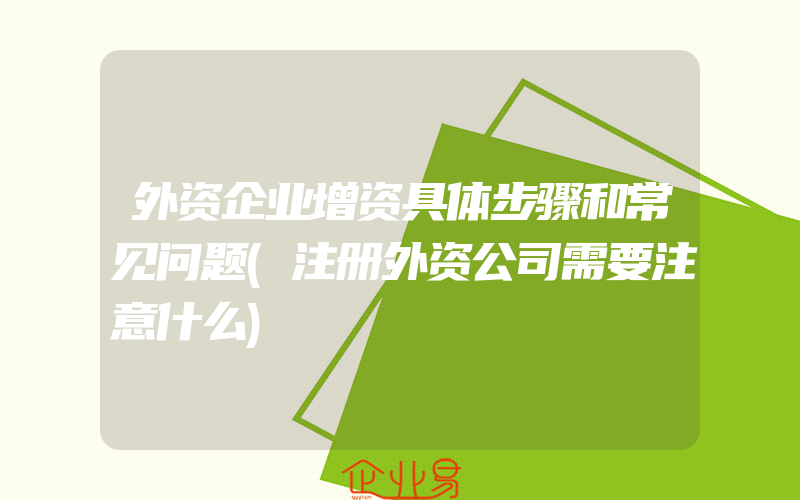 外资企业增资具体步骤和常见问题(注册外资公司需要注意什么)