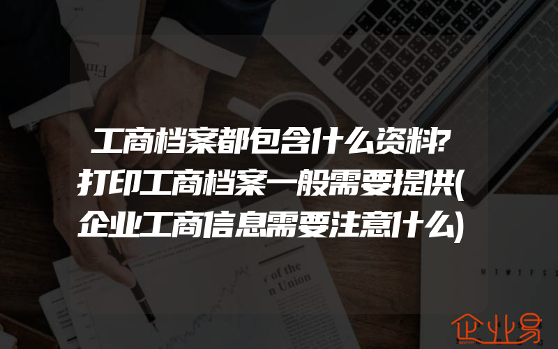 工商档案都包含什么资料?打印工商档案一般需要提供(企业工商信息需要注意什么)